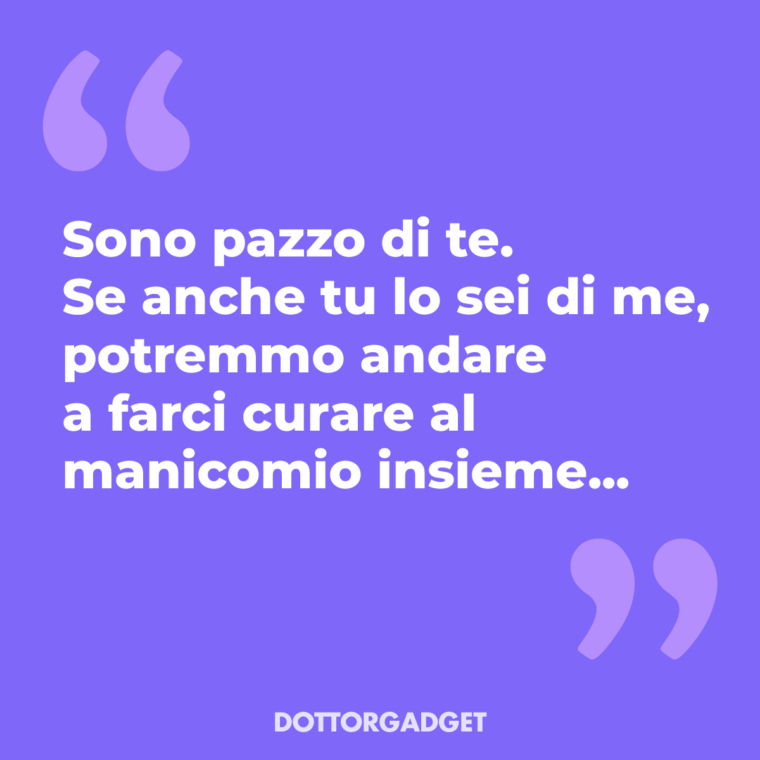 Sono pazzo di te. Se anche tu lo sei di me, potremmo andare a farci curare al manicomio insieme...