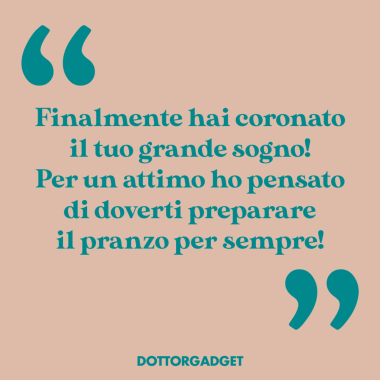 Finalmente hai coronato il tuo grande sogno! Per un attimo ho pensato di doverti preparare il pranzo per sempre!